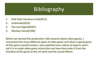Bibliography
1. Doki Doki Literature Club(2017)
2. Undertale(2015)
3. The Last Night(2020?)
4. Monkey Island(1990)
Before we started this production I did research about video games, I
researched the many different types of video game and what a typical game
of that genre would include, I also watched some videos of experts who’s
job it is to make video game actual plan out how they make it from the
storyline of the game to the art work and the sound effects.
 