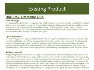 Existing Product
Doki Doki Literature Club
Type of image
The location of the game is set in a Japanese high school however in some scenes it does move to other locations
such as, the streets, students house etc. The angle of the camera if always facing the character as a first person
perspective so the camera would be placed as a mid shot. The effects are very simple, there is a lack of
movement and when the character does moves it will move one frame to lift their hand up or flick their hair, so
over all the characters only move when they next speak.
Lighting & sound
For most of the game the lighting is bright and colourful, mainly consisting of pinks and purples, however when
something bad happens the lighting changes and becomes darker and the colors appear dull. The background
music throughout the game is very joyful and upbeat creating a happy atmosphere in the game, but when
something bad or unexpected is happening or about to happen the music starts to sounds little a glitch, this
could be used as a mechanism for the player so they know something is wrong or they chose the wrong option.
Audience appeal
Role playing games are very popular as you get to escape reality and play as somebody else, Doki Doki does and
amazing job at interacting with the player by breaking the fourth wall, the game does this by addressing you by
you’re name whenever they speak to you, the characters in the game also make direct eye contact with you as if
they are actually speaking to you in real life and finally the game breaks the fourth wall hugely at the end of the
game as one of the characters confesses their love for you, they do this by deleting characters in the game so it’s
just them and you, the character also escapes the game and places love letters into you’re files which freaks
some players out but that’s one of the main reasons why players buy the game, because it breaks the fourth wall.
 