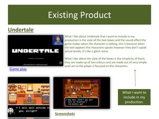 Existing Product
Undertale
Game play
Screenshots
What I want to
include in my
production.
What I like about Undertale that I want to include in my
production is the style of the text boxes and the sound effect the
game makes when the character is talking, this is because when
the text appears the characters speaks however they don’t speak
actual words, it’s like a glitch voice.
What I like about the style of the boxes is the simplicity of them,
they are made up of two colours and are made out of very simple
pixel art so the player is focused on the characters.
 