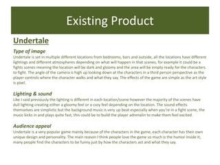 Existing Product
Undertale
Type of image
Undertale is set in multiple different locations from bedrooms, bars and outside, all the locations have different
lightings and different atmospheres depending on what will happen in that scenes, for example it could be a
fights scenes meaning the location will be dark and gloomy and the area will be empty ready for the characters
to fight. The angle of the camera is high up looking down at the characters in a third person perspective as the
player controls where the character walks and what they say. The effects of the game are simple as the art style
is pixel.
Lighting & sound
Like I said previously the lighting is different in each location/scene however the majority of the scenes have
dull lighting creating either a gloomy feel or a cozy feel depending on the location. The sound effects
themselves are simplistic but the background music is very up beat especially when you’re in a fight scene, the
music kicks in and plays quite fast, this could be to build the player adrenalin to make them feel excited.
Audience appeal
Undertale is a very popular game mainly because of the characters in the game, each character has their own
unique design and personality. The main reason I think people love the game so much is the humor inside it,
many people find the characters to be funny just by how the characters act and what they say.
 