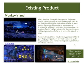 Existing Product
Monkey island
Game play
Screen shots
What I want to
include in my
production.
What I like about this game is the amount of choices you
have for each segment of the game, for example it might let
you chose for multiple different text boxes of what to say to
another character and depending on what you chose
depends what will happen next, or the options could even be
an action, if you’re in a fight with another character the game
might give you options of what to do to them like a punch or
a kick.
This is what I would like to include into my game as I fell like it
gives the play an opportunity to write there own story, plus
they can play the game over and over again to try and find all
the different outcomes.
 