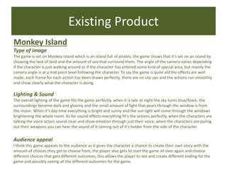 Existing Product
Monkey Island
Type of image
The game is set on Monkey Island which is an island full of pirates, the game shows that it’s set on an island by
showing the lack of land and the amount of sea that surround them. The angle of the camera varies depending
if the character is just walking around or if the character has entered some kind of special area, but mainly the
camera angle is at a mid point level following the character. To say the game is quite old the effects are well
made, each frame for each action has been drawn perfectly, there are no slip ups and the actions run smoothly
and show clearly what the character is doing.
Lighting & Sound
The overall lighting of the game fits the game perfectly, when it is late at night the sky turns blue/black, the
surroundings become dark and gloomy and the small amount of light that pears through the window is from
the moon. When it’s day time everything is bright and sunny and the sun light will come through the windows
brightening the whole room. As for sound effects everything fit’s the actions perfectly, when the characters are
talking the voice actors sound clear and show emotion through just their voice, when the characters are puling
out their weapons you can hear the sound of it coming out of it’s holder from the side of the character.
Audience appeal
I think this game appeals to the audience as it gives the character a chance to create their own story with the
amount of choices they get to choose from, the player also gets to start the game all over again and choose
different choices that gets different outcomes, this allows the player to see and create different ending for the
game and possibly seeing all the different outcomes for the game.
 