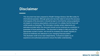 Disclaimer
● This document has been prepared by Wealth Vantage Advisory Sdn Bhd solely for
informational purposes. Although great care has been taken to ensure the accuracy
of all aspects of the document, it should be kept in mind that the various projections
are based on numerous assumptions, and as such it is unlikely that the future will
unfold exactly as illustrated. The Information includes certain statements and
estimates provided within this document should not be construed as a prediction or
guarantee of future performance. This document is design to help you chart the
appropriate courses of action, and should be reviewed and revised regularly to
ensure its timeliness and relevance to your changing financial position.
● This illustration shall not be read independently. It should be explain by an
experience and authorized personal to ensure the better understanding.
21
 