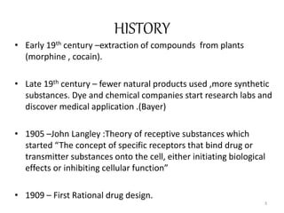 HISTORY
• Early 19th century –extraction of compounds from plants
(morphine , cocain).
• Late 19th century – fewer natural products used ,more synthetic
substances. Dye and chemical companies start research labs and
discover medical application .(Bayer)
• 1905 –John Langley :Theory of receptive substances which
started “The concept of specific receptors that bind drug or
transmitter substances onto the cell, either initiating biological
effects or inhibiting cellular function”
• 1909 – First Rational drug design.
3
 