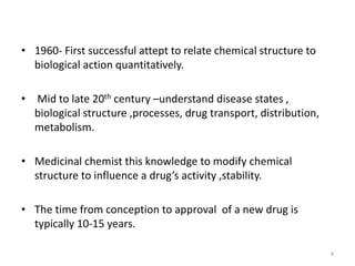 • 1960- First successful attept to relate chemical structure to
biological action quantitatively.
• Mid to late 20th century –understand disease states ,
biological structure ,processes, drug transport, distribution,
metabolism.
• Medicinal chemist this knowledge to modify chemical
structure to influence a drug’s activity ,stability.
• The time from conception to approval of a new drug is
typically 10-15 years.
4
 