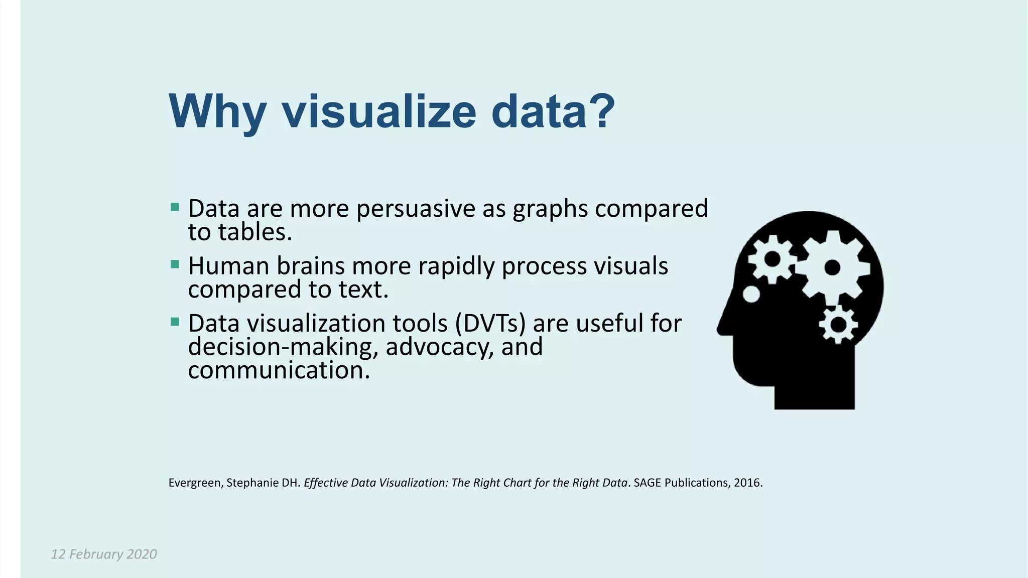 Why visualize data?
 Data are more persuasive as graphs compared
to tables.
 Human brains more rapidly process visuals
compared to text.
 Data visualization tools (DVTs) are useful for
decision-making, advocacy, and
communication.
12 February 2020
Evergreen, Stephanie DH. Effective Data Visualization: The Right Chart for the Right Data. SAGE Publications, 2016.
 