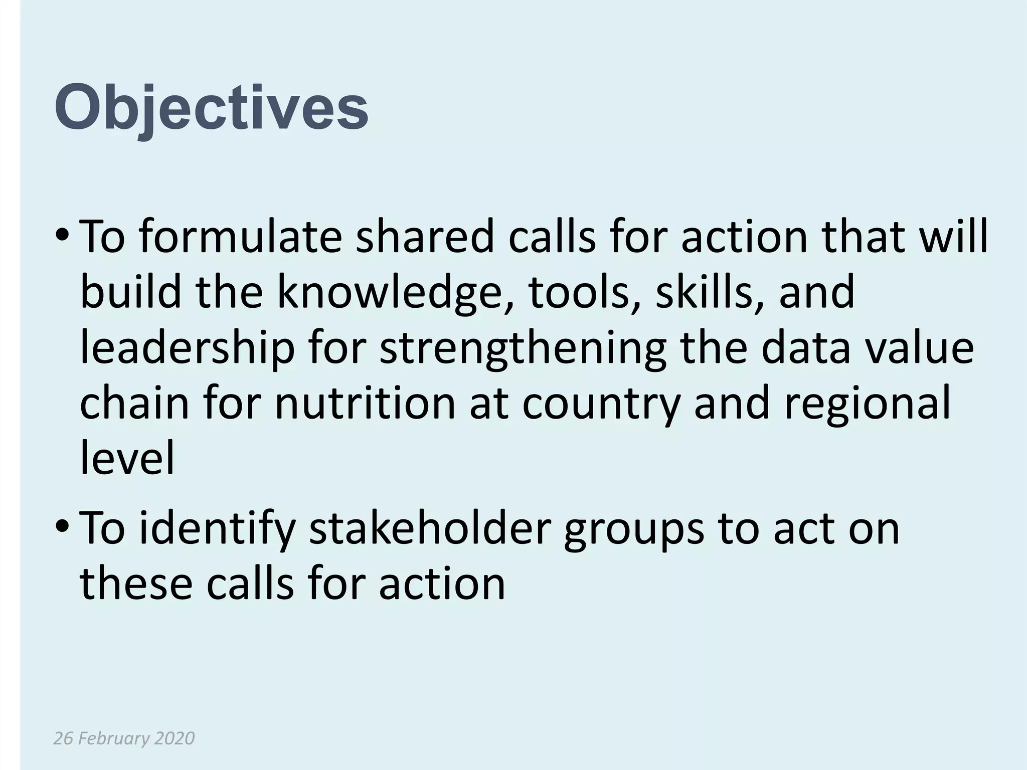 Objectives
• To formulate shared calls for action that will
build the knowledge, tools, skills, and
leadership for strengthening the data value
chain for nutrition at country and regional
level
• To identify stakeholder groups to act on
these calls for action
26 February 2020
 