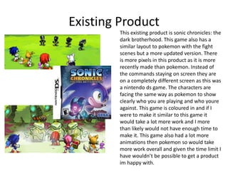 Existing Product
This existing product is sonic chronicles: the
dark brotherhood. This game also has a
similar layout to pokemon with the fight
scenes but a more updated version. There
is more pixels in this product as it is more
recently made than pokemon. Instead of
the commands staying on screen they are
on a completely different screen as this was
a nintendo ds game. The characters are
facing the same way as pokemon to show
clearly who you are playing and who youre
against. This game is coloured in and if I
were to make it similar to this game it
would take a lot more work and I more
than likely would not have enough time to
make it. This game also had a lot more
animations then pokemon so would take
more work overall and given the time limit I
have wouldn’t be possible to get a product
im happy with.
 