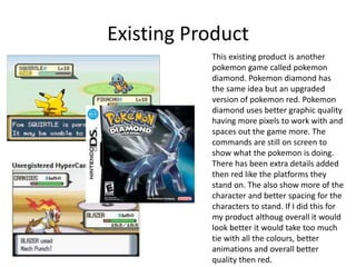 Existing Product
This existing product is another
pokemon game called pokemon
diamond. Pokemon diamond has
the same idea but an upgraded
version of pokemon red. Pokemon
diamond uses better graphic quality
having more pixels to work with and
spaces out the game more. The
commands are still on screen to
show what the pokemon is doing.
There has been extra details added
then red like the platforms they
stand on. The also show more of the
character and better spacing for the
characters to stand. If I did this for
my product althoug overall it would
look better it would take too much
tie with all the colours, better
animations and overall better
quality then red.
 