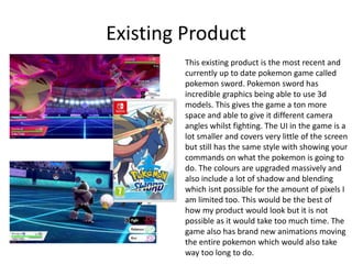 Existing Product
This existing product is the most recent and
currently up to date pokemon game called
pokemon sword. Pokemon sword has
incredible graphics being able to use 3d
models. This gives the game a ton more
space and able to give it different camera
angles whilst fighting. The UI in the game is a
lot smaller and covers very little of the screen
but still has the same style with showing your
commands on what the pokemon is going to
do. The colours are upgraded massively and
also include a lot of shadow and blending
which isnt possible for the amount of pixels I
am limited too. This would be the best of
how my product would look but it is not
possible as it would take too much time. The
game also has brand new animations moving
the entire pokemon which would also take
way too long to do.
 