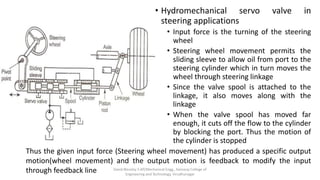 • Hydromechanical servo valve in
steering applications
• Input force is the turning of the steering
wheel
• Steering wheel movement permits the
sliding sleeve to allow oil from port to the
steering cylinder which in turn moves the
wheel through steering linkage
• Since the valve spool is attached to the
linkage, it also moves along with the
linkage
• When the valve spool has moved far
enough, it cuts off the flow to the cylinder
by blocking the port. Thus the motion of
the cylinder is stopped
Thus the given input force (Steering wheel movement) has produced a specific output
motion(wheel movement) and the output motion is feedback to modify the input
through feedback line David Blessley S AP/Mechanical Engg., Kamaraj College of
Engineering and Technology, Virudhunagar
 