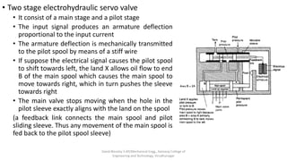 • Two stage electrohydraulic servo valve
• It consist of a main stage and a pilot stage
• The input signal produces an armature deflection
proportional to the input current
• The armature deflection is mechanically transmitted
to the pilot spool by means of a stiff wire
• If suppose the electrical signal causes the pilot spool
to shift towards left, the land X allows oil flow to end
B of the main spool which causes the main spool to
move towards right, which in turn pushes the sleeve
towards right
• The main valve stops moving when the hole in the
pilot sleeve exactly aligns with the land on the spool
(a feedback link connects the main spool and pilot
sliding sleeve. Thus any movement of the main spool is
fed back to the pilot spool sleeve)
David Blessley S AP/Mechanical Engg., Kamaraj College of
Engineering and Technology, Virudhunagar
 