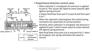 • Proportional direction control valve
• When solenoid 1 is energized, the pressure is applied
to port X. This causes the spool to move towards right
against spring pressure
• It allows fluid flow from port P to port B and from port
A to T
• When the solenoid is deenergized, the control spring
centralizes the spool back to normal position
• Similarly, when solenoid 2 is energized, the pressure is
applied to port Y which causes spool to move towards
left against spring pressure.
• Now fluid flows from port p to A and port B to T. when
de-energizes, the spring centralizes the spool to
normal
David Blessley S AP/Mechanical Engg., Kamaraj College of
Engineering and Technology, Virudhunagar
 