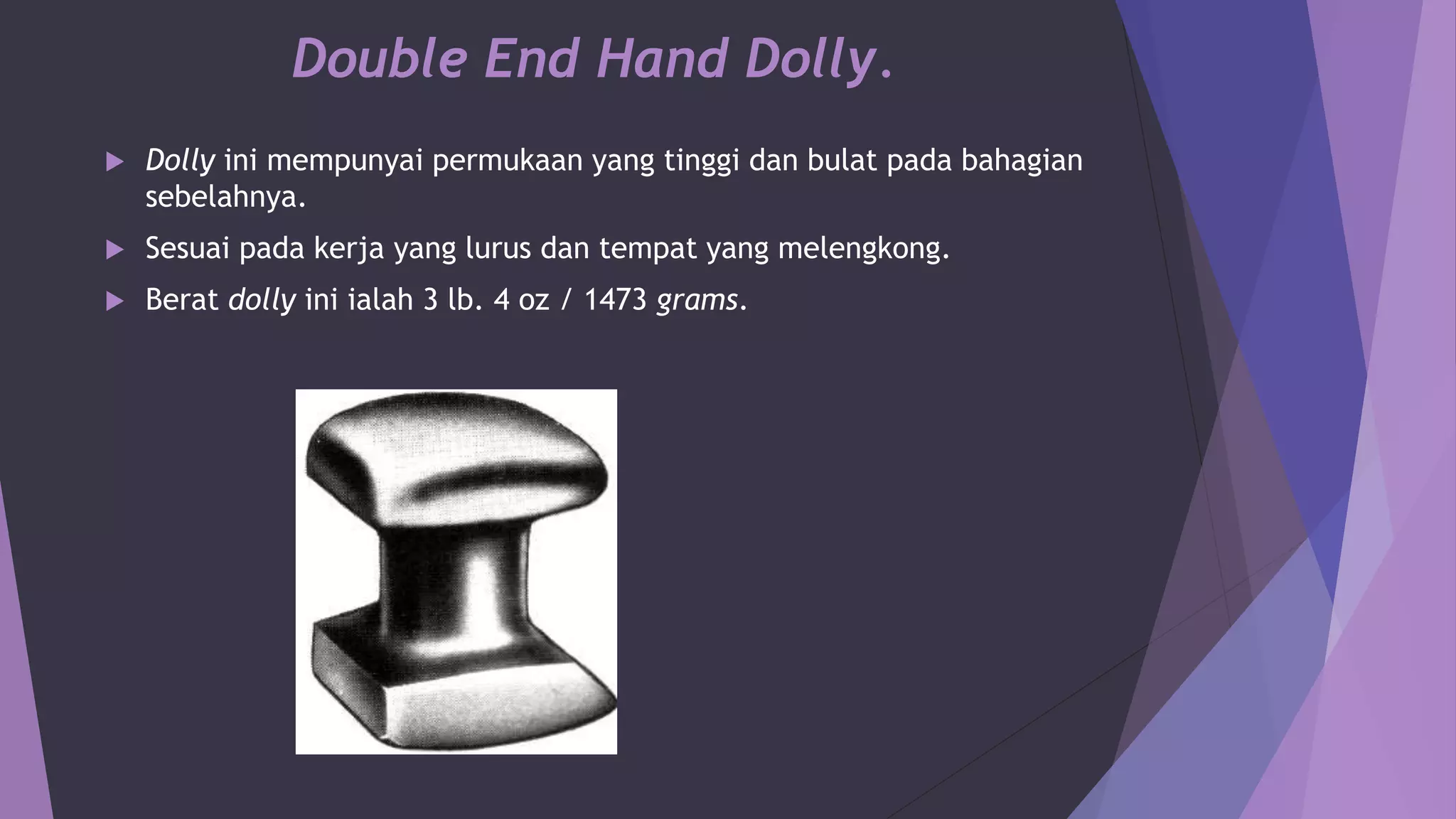 Double End Hand Dolly.
 Dolly ini mempunyai permukaan yang tinggi dan bulat pada bahagian
sebelahnya.
 Sesuai pada kerja yang lurus dan tempat yang melengkong.
 Berat dolly ini ialah 3 lb. 4 oz / 1473 grams.
 