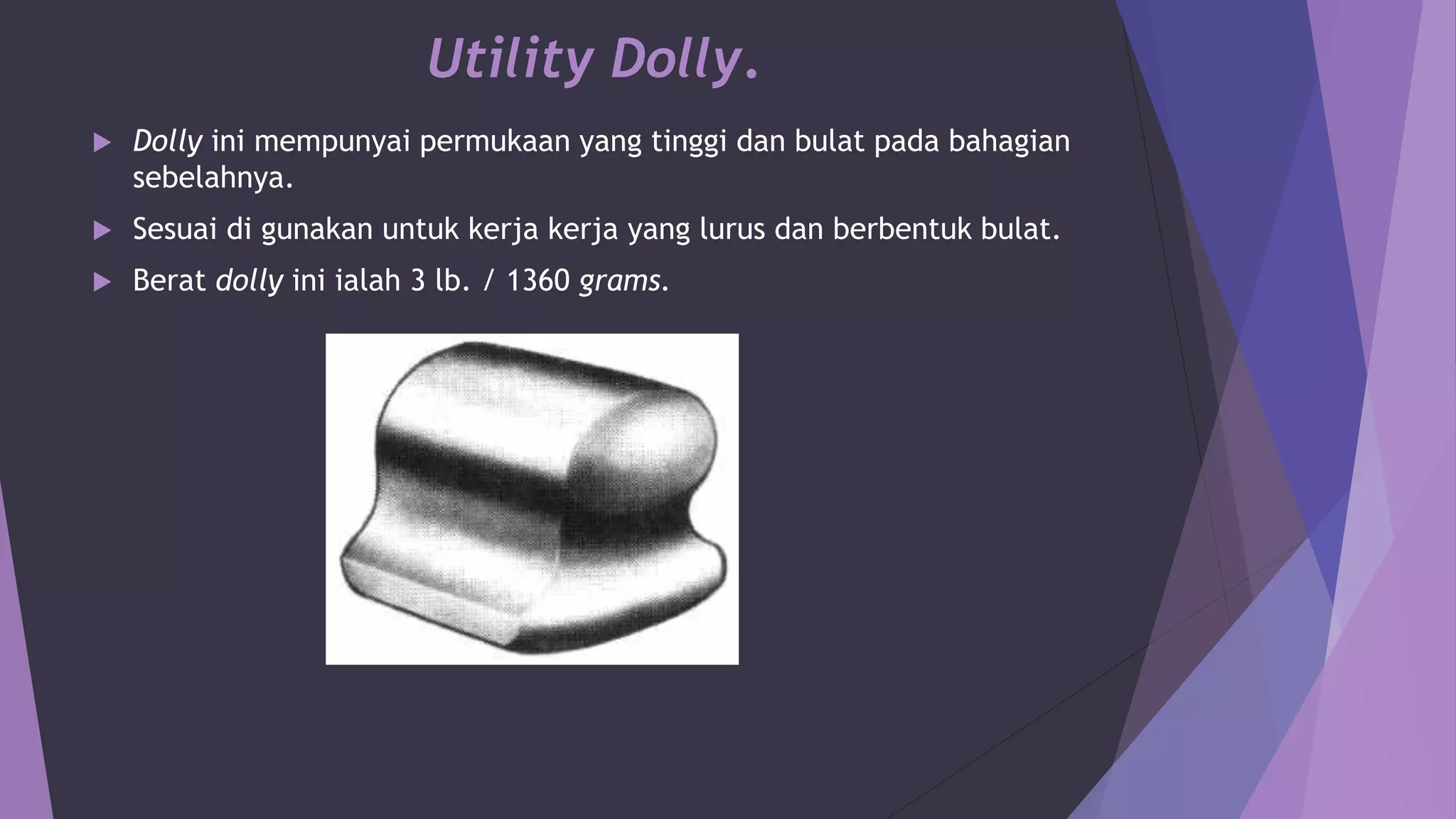 Utility Dolly.
 Dolly ini mempunyai permukaan yang tinggi dan bulat pada bahagian
sebelahnya.
 Sesuai di gunakan untuk kerja kerja yang lurus dan berbentuk bulat.
 Berat dolly ini ialah 3 lb. / 1360 grams.
 