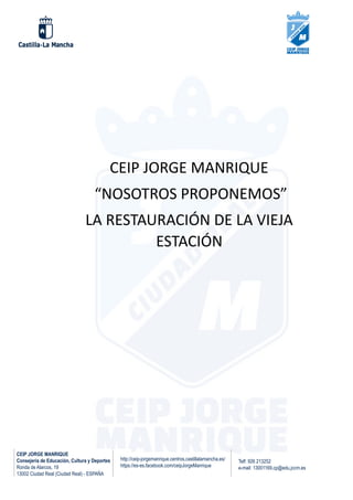 CEIP JORGE MANRIQUE
Consejería de Educación, Cultura y Deportes
Ronda de Alarcos, 19
13002 Ciudad Real (Ciudad Real) - ESPAÑA
Telf: 926 213252
e-mail: 13001169.cp@edu.jccm.es
http://ceip-jorgemanrique.centros.castillalamancha.es/
https://es-es.facebook.com/ceipJorgeManrique
CEIP JORGE MANRIQUE
“NOSOTROS PROPONEMOS”
LA RESTAURACIÓN DE LA VIEJA
ESTACIÓN
 