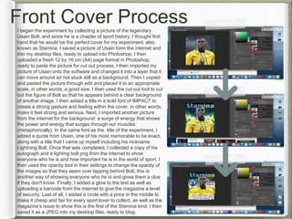 Front Cover ProcessI began the experiment by collecting a picture of the legendary
Usain Bolt, and since he is a chapter of sport history, I thought first
hand that he would be the perfect cover for my experiment, also
known as Stamina. I saved a picture of Usain form the internet and
into my desktop files, ready to upload into Photoshop. I then
uploaded a fresh 12 by 16 cm (A4) page format in Photoshop,
ready to paste the picture for cut out process. I then imported my
picture of Usain onto the software and changed it into a layer that it
can move around ad not stuck still as a background. Then I copied
and pasted the picture through edit and placed it to an appropriate
scale, in other words, a good size. I then used the cut out tool to cut
out the figure of Bolt so that he appears behind a clear background
of another image. I then added a title in a bold font of IMPACT to
create a strong gesture and feeling within the cover, in other words,
make it feel strong and serious. Next, I imported another picture
from the internet for the background: a surge of energy that shows
the power and energy that surges through our muscles
(metaphorically). In the same font as the title of the experiment, I
added a quote from Usain, one of his most memorable to be exact,
along with a title that I came up myself including his nickname
Lightning Bolt. Once that was completed, I collected a copy of his
autograph and a lighting bolt png from the internet to show
everyone who he is and how important he is in the world of sport. I
then used the opacity tool in their settings to change the opacity of
the images so that they seem over lapping behind Bolt, this is
another way of showing everyone who he is and gives them a clue
if they don't know. Finally, I added a glow to the text as well as
uploading a barcode from the internet to give the magazine a level
of security. Last of all, I added a circle with a price in the middle to
make it cheap and fair for every sport lover to collect, as well as the
magazine’s issue to show this is the first of the Stamina kind. I then
saved it as a JPEG into my desktop files, ready to blog.
 