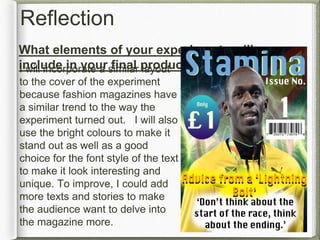 Reflection
What elements of your experiments will you
include in your final product?I will incorporate a similar layout
to the cover of the experiment
because fashion magazines have
a similar trend to the way the
experiment turned out. I will also
use the bright colours to make it
stand out as well as a good
choice for the font style of the text
to make it look interesting and
unique. To improve, I could add
more texts and stories to make
the audience want to delve into
the magazine more.
 