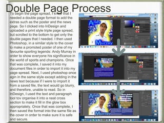 Double Page ProcessTo begin the page spread, I knew that I
needed a double page format to add the
extras such as the poster and the news
page. So I clicked into InDesign and
uploaded a print style triple page spread,
but scrolled to the bottom to get only the
double pages that I needed. I then used
Photoshop, in a similar style to the cover
to make a promoted poster of one of my
favourite sporting legends: Andy Murray in
order to show everyone his significance in
the world of sports and champions. Once
that was complete, I saved it into my
document files in order to import it into my
page spread. Next, I used photoshop once
agin in the same style except adding in the
news text because if I were to import it
from a saved file, the text would go blurry,
and therefore, unable to read. So in
InDesign, I used the text and paragraph
tool tov organise it into a neat cross
section to make it fill in the glow box
appropriately. Once that was complete, I
then saved the format into the same file as
the cover in order to make sure it is safe
and secure.
 