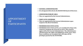APPOINTMENT
OF
PARTICIPANTS
 GENERAL ADMINISTRATOR
 It is designated directly by the REDINTER Board of Directors
 ADMINISTRATORS BY AREA
 They are appointed by the General Administrator.
 FIRST LEVEL MEMBERS
 They are appointed by the General Administrator upon
request or by direct invitation.
 MEMBERS EXECUTIVE LEVEL
 MEMBERS EXECUTIVE LEVEL are considered to those who
request to integrate the Network as users. They must be
approved by the General Administrator. The Administrator
will determine the rights and obligations of the users. Once
these conditions are accepted, they will enjoy all the
privileges granted by the NETWORK.
 