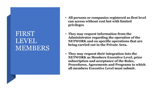 FIRST
LEVEL
MEMBERS
• All persons or companies registered as first level
can access without cost but with limited
privileges
• They may request information from the
Administrator regarding the operation of the
NETWORK and on specific operations that are
being carried out in the Private Area.
• They may request their integration into the
NETWORK as Members Executive Level, prior
subscription and acceptance of the Rules,
Procedures, Agreements and Programs to which
all members Executive Level must submit.
 