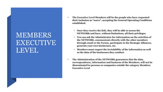 MEMBERS
EXECUTIVE
LEVEL
• The Executive Level Members will be the people who have requested
their inclusion as “users”, accepting the General Operating Conditions
established.
• Once they receive the link, they will be able to access the
NETWORK and have, without limitations, all their privileges.
• You can ask the Administrator for information on the activities of
the NETWORK, communicate directly with the other members
through email or the Forum, participate in the Strategic Alliances,
generate your own businesses, etc.
• Members must respect the inviolability of the information as well
as the data of the businesses they conduct.
• The Administration of the NETWORK guarantees that the data,
correspondence, information and business of the Members, will not be
disseminated to persons or companies outside the category Members
Executive Level
 