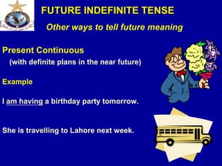 Other ways to tell future meaning
Present Continuous
(with definite plans in the near future)
Example
I am having a birthday party tomorrow.
She is travelling to Lahore next week.
FUTURE INDEFINITE TENSE
 