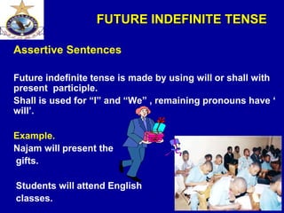 FUTURE INDEFINITE TENSE
Assertive Sentences
Future indefinite tense is made by using will or shall with
present participle.
Shall is used for “I” and “We” , remaining pronouns have ‘
will’.
Example.
Najam will present the
gifts.
Students will attend English
classes.
 