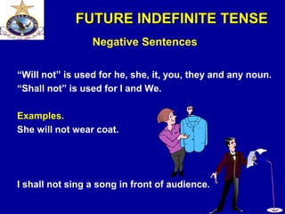 FUTURE INDEFINITE TENSE
Negative Sentences
“Will not” is used for he, she, it, you, they and any noun.
“Shall not” is used for I and We.
Examples.
She will not wear coat.
I shall not sing a song in front of audience.
 