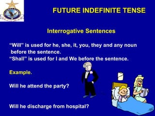 FUTURE INDEFINITE TENSE
Interrogative Sentences
“Will” is used for he, she, it, you, they and any noun
before the sentence.
“Shall” is used for I and We before the sentence.
Example.
Will he attend the party?
Will he discharge from hospital?
 