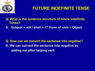 FUTURE INDEFINITE TENSE
Q. What is the sentence structure of future indefinite
Tense?
A. Subject + will / shall + 1st Form of verb + Object.
Q. How can we convert the sentence into negative?
A. We can convert the sentence into negative by
adding not after helping verb.
 