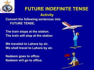 FUTURE INDEFINITE TENSE
Activity
Convert the following sentences into
FUTURE TENSE.
The train stops at the station.
The train will stop at the station
We traveled to Lahore by air.
We shall travel to Lahore by air.
Nadeem goes to office.
Nadeem will go to office.
 