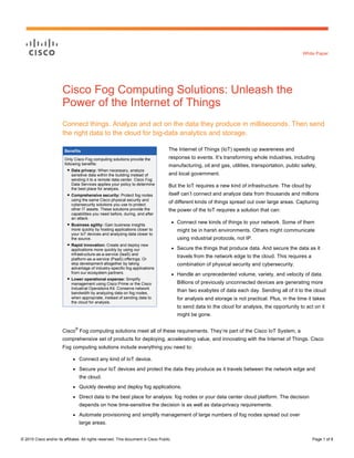 © 2015 Cisco and/or its affiliates. All rights reserved. This document is Cisco Public. Page 1 of 6
White Paper
Benefits
Only Cisco Fog computing solutions provide the
following benefits:
● Data privacy: When necessary, analyze
sensitive data within the building instead of
sending it to a remote data center. Cisco Fog
Data Services applies your policy to determine
the best place for analysis.
● Comprehensive security: Protect fog nodes
using the same Cisco physical security and
cybersecurity solutions you use to protect
other IT assets. These solutions provide the
capabilities you need before, during, and after
an attack.
● Business agility: Gain business insights
more quickly by hosting applications closer to
your IoT devices and analyzing data closer to
the source.
● Rapid innovation: Create and deploy new
applications more quickly by using our
infrastructure-as-a-service (IaaS) and
platform-as-a-service (PaaS) offerings. Or
skip development altogether by taking
advantage of industry-specific fog applications
from our ecosystem partners.
● Lower operational expense: Simplify
management using Cisco Prime or the Cisco
Industrial Operations Kit. Conserve network
bandwidth by analyzing data on fog nodes,
when appropriate, instead of sending data to
the cloud for analysis.
Cisco Fog Computing Solutions: Unleash the
Power of the Internet of Things
Connect things. Analyze and act on the data they produce in milliseconds. Then send
the right data to the cloud for big-data analytics and storage.
The Internet of Things (IoT) speeds up awareness and
response to events. It’s transforming whole industries, including
manufacturing, oil and gas, utilities, transportation, public safety,
and local government.
But the IoT requires a new kind of infrastructure. The cloud by
itself can’t connect and analyze data from thousands and millions
of different kinds of things spread out over large areas. Capturing
the power of the IoT requires a solution that can:
● Connect new kinds of things to your network. Some of them
might be in harsh environments. Others might communicate
using industrial protocols, not IP.
● Secure the things that produce data. And secure the data as it
travels from the network edge to the cloud. This requires a
combination of physical security and cybersecurity.
● Handle an unprecedented volume, variety, and velocity of data.
Billions of previously unconnected devices are generating more
than two exabytes of data each day. Sending all of it to the cloud
for analysis and storage is not practical. Plus, in the time it takes
to send data to the cloud for analysis, the opportunity to act on it
might be gone.
Cisco
®
Fog computing solutions meet all of these requirements. They’re part of the Cisco IoT System, a
comprehensive set of products for deploying, accelerating value, and innovating with the Internet of Things. Cisco
Fog computing solutions include everything you need to:
● Connect any kind of IoT device.
● Secure your IoT devices and protect the data they produce as it travels between the network edge and
the cloud.
● Quickly develop and deploy fog applications.
● Direct data to the best place for analysis: fog nodes or your data center cloud platform. The decision
depends on how time-sensitive the decision is as well as data-privacy requirements.
● Automate provisioning and simplify management of large numbers of fog nodes spread out over
large areas.
 