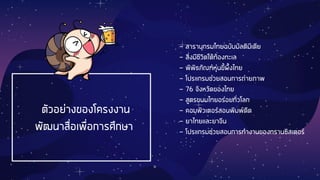 ตัวอย่างของโครงงาน
พัฒนาสื่อเพื่อการศึกษา
- สารานุกรมไทยฉบับมัลติมีเดีย
- สิ่งมีชีวิตใต้ท้องทะเล
- พิพิธภัณฑ์หุ่นขี้ผึ้งไทย
- โปรแกรมช่วยสอนการถ่ายภาพ
- 76 จังหวัดของไทย
- สูตรขนมไทยอร่อยทั่วโลก
- คอมพิวเตอร์สอนพิมพ์ดีด
- ยาไทยและยาจีน
- โปรแกรมช่วยสอนการทางานของทรานซิสเตอร์
 