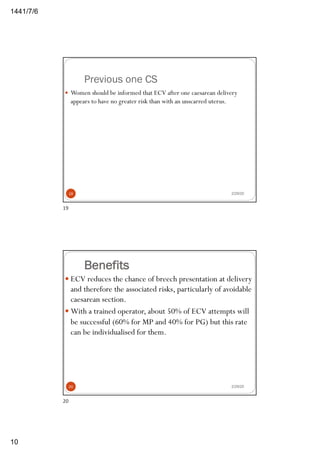6/7/1441
10
Previous one CS
2/29/20
— Women should be informed that ECV after one caesarean delivery
appears to have no greater risk than with an unscarred uterus.
19
19
Benefits
— ECV reduces the chance of breech presentation at delivery
and therefore the associated risks, particularly of avoidable
caesarean section.
— With a trained operator, about 50% of ECV attempts will
be successful (60% for MP and 40% for PG) but this rate
can be individualised for them.
2/29/2020
20
 