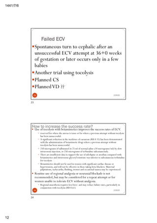 6/7/1441
12
Failed ECV
—Spontaneous turn to cephalic after an
unsuccessful ECV attempt at 36+0 weeks
of gestation or later occurs only in a few
babies
—Another trial using tocolysis
—Planned CS
—PlannedVD ??
2/29/2023
23
How to increase the success rate?
2/29/20
— Use of tocolysis with betamimetics improves the success rates of ECV.
— reserved for where the uterus is tense or for where a previous attempt without tocolysis
has been unsuccessful.
— A significant reduction in the incidence of caesarean (RR 0.33) has been demonstrated
with the administration of betamimetic drugs where a previous attempt without
tocolysis has been unsuccessful.
— 250 micrograms of salbutamol in 25 ml of normal saline (10 micrograms/ml) by slow
intravenous injection, or 250 micrograms of terbutaline subcutaneously.
— There are insufficient data to support the use of nifedipine or atosiban compared with
betamimetics and intravenous glyceryl trinitrate was inferior to subcutaneous terbutaline
for tocolysis
— Betamimetics should not be used in women with significant cardiac disease or
hypertension, and will not be effective in those taking beta-blockers. Maternal
palpitations, tachycardia, flushing, tremor and occasional nausea may be experienced.
— Routine use of regional analgesia or neuraxial blockade is not
recommended, but may be considered for a repeat attempt or for
women unable to tolerate ECV without analgesia.
— Regional anaesthesia requires less force and may reduce failure rates, particularly in
conjunction with tocolysis (RR 0.61)
24
24
 