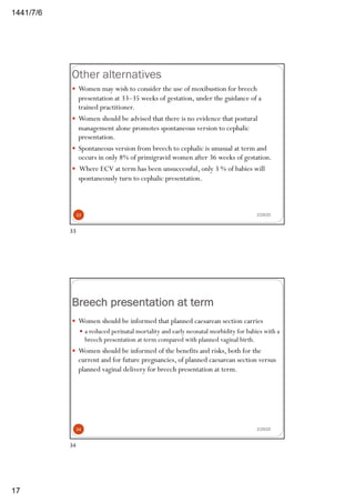 6/7/1441
17
Other alternatives
2/29/20
— Women may wish to consider the use of moxibustion for breech
presentation at 33–35 weeks of gestation, under the guidance of a
trained practitioner.
— Women should be advised that there is no evidence that postural
management alone promotes spontaneous version to cephalic
presentation.
— Spontaneous version from breech to cephalic is unusual at term and
occurs in only 8% of primigravid women after 36 weeks of gestation.
— Where ECV at term has been unsuccessful, only 3 % of babies will
spontaneously turn to cephalic presentation.
33
33
Breech presentation at term
— Women should be informed that planned caesarean section carries
— a reduced perinatal mortality and early neonatal morbidity for babies with a
breech presentation at term compared with planned vaginal birth.
— Women should be informed of the benefits and risks, both for the
current and for future pregnancies, of planned caesarean section versus
planned vaginal delivery for breech presentation at term.
2/29/2034
34
 