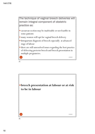 6/7/1441
18
The technique of vaginal breech deliveries will
remain integral component of obstetric
practice as:
— caesarean section may be inadvisable or not feasible in
some patients
— many women will opt for vaginal breech delivery
— Intrapartum diagnosis of breech especially at advanced
stage of labour
— there are still unresolved issues regarding the best practice
of delivering preterm breech and breech presentation in
multiple pregnancies.
2/29/2035
35
—breech presentation at labour or at risk
to be in labour
2/29/2036
36
 