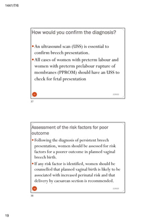 6/7/1441
19
How would you confirm the diagnosis?
—An ultrasound scan (USS) is essential to
confirm breech presentation.
—All cases of women with preterm labour and
women with preterm prelabour rupture of
membranes (PPROM) should have an USS to
check for fetal presentation
2/29/2037
37
Assessment of the risk factors for poor
outcome
2/29/20
— Following the diagnosis of persistent breech
presentation, women should be assessed for risk
factors for a poorer outcome in planned vaginal
breech birth.
— If any risk factor is identified, women should be
counselled that planned vaginal birth is likely to be
associated with increased perinatal risk and that
delivery by caesarean section is recommended.
38
38
 