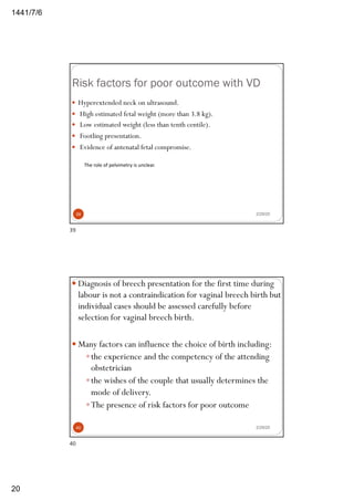 6/7/1441
20
Risk factors for poor outcome with VD
2/29/20
— Hyperextended neck on ultrasound.
— High estimated fetal weight (more than 3.8 kg).
— Low estimated weight (less than tenth centile).
— Footling presentation.
— Evidence of antenatal fetal compromise.
The role of pelvimetry is unclear.
39
39
— Diagnosis of breech presentation for the first time during
labour is not a contraindication for vaginal breech birth but
individual cases should be assessed carefully before
selection for vaginal breech birth.
— Many factors can influence the choice of birth including:
—the experience and the competency of the attending
obstetrician
—the wishes of the couple that usually determines the
mode of delivery.
—The presence of risk factors for poor outcome
2/29/2040
40
 