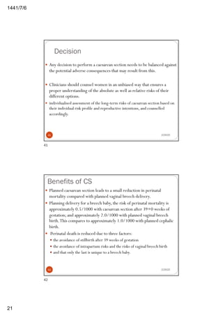 6/7/1441
21
Decision
2/29/20
— Any decision to perform a caesarean section needs to be balanced against
the potential adverse consequences that may result from this.
— Clinicians should counsel women in an unbiased way that ensures a
proper understanding of the absolute as well as relative risks of their
different options.
— individualised assessment of the long-term risks of caesarean section based on
their individual risk profile and reproductive intentions, and counselled
accordingly.
41
41
Benefits of CS
2/29/20
— Planned caesarean section leads to a small reduction in perinatal
mortality compared with planned vaginal breech delivery.
— Planning delivery for a breech baby, the risk of perinatal mortality is
approximately 0.5/1000 with caesarean section after 39+0 weeks of
gestation; and approximately 2.0/1000 with planned vaginal breech
birth.This compares to approximately 1.0/1000 with planned cephalic
birth.
— Perinatal death is reduced due to three factors:
— the avoidance of stillbirth after 39 weeks of gestation
— the avoidance of intrapartum risks and the risks of vaginal breech birth
— and that only the last is unique to a breech baby.
42
42
 
