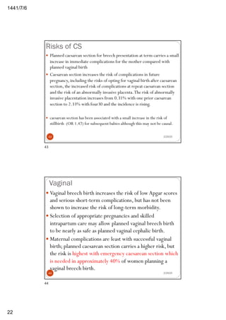 6/7/1441
22
Risks of CS
2/29/20
— Planned caesarean section for breech presentation at term carries a small
increase in immediate complications for the mother compared with
planned vaginal birth
— Caesarean section increases the risk of complications in future
pregnancy, including the risks of opting for vaginal birth after caesarean
section, the increased risk of complications at repeat caesarean section
and the risk of an abnormally invasive placenta.The risk of abnormally
invasive placentation increases from 0.31% with one prior caesarean
section to 2.33% with four30 and the incidence is rising.
— caesarean section has been associated with a small increase in the risk of
stillbirth (OR 1.47) for subsequent babies although this may not be causal.
43
43
Vaginal
2/29/20
— Vaginal breech birth increases the risk of low Apgar scores
and serious short-term complications, but has not been
shown to increase the risk of long-term morbidity.
— Selection of appropriate pregnancies and skilled
intrapartum care may allow planned vaginal breech birth
to be nearly as safe as planned vaginal cephalic birth.
— Maternal complications are least with successful vaginal
birth; planned caesarean section carries a higher risk, but
the risk is highest with emergency caesarean section which
is needed in approximately 40% of women planning a
vaginal breech birth.
44
44
 