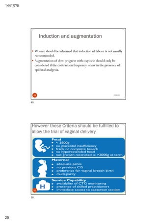 6/7/1441
25
Induction and augmentation
— Women should be informed that induction of labour is not usually
recommended.
— Augmentation of slow progress with oxytocin should only be
considered if the contraction frequency is low in the presence of
epidural analgesia.
2/29/2049
49
However these Criteria should be fulfilled to
allow the trial of vaginal delivery
2/29/2050
50
 
