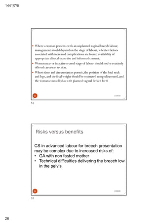 6/7/1441
26
2/29/20
— Where a woman presents with an unplanned vaginal breech labour,
management should depend on the stage of labour, whether factors
associated with increased complications are found, availability of
appropriate clinical expertise and informed consent.
— Women near or in active second stage of labour should not be routinely
offered caesarean section.
— Where time and circumstances permit, the position of the fetal neck
and legs, and the fetal weight should be estimated using ultrasound, and
the woman counselled as with planned vaginal breech birth
51
51
Risks versus benefits
2/29/20
CS in advanced labour for breech presentation
may be complex due to increased risks of:
• GA with non fasted mother
• Technical difficulties delivering the breech low
in the pelvis
52
52
 