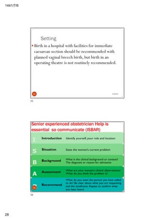 6/7/1441
28
Setting
2/29/20
— Birth in a hospital with facilities for immediate
caesarean section should be recommended with
planned vaginal breech birth, but birth in an
operating theatre is not routinely recommended.
55
55
2/29/20
Senior experienced obstetrician Help is
essential so communicate (ISBAR)
56
56
 