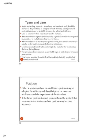 6/7/1441
29
Team and care
— Senior midwifery, obstetric, anaesthetic and paediatric staff should be
alerted to the possibility of a vaginal breech delivery.An experienced
obstetrician should be available to supervise labour and delivery.
— One-to-one midwifery care should also be available.
— If the membranes rupture spontaneously, vaginal examination is required
immediately to exclude umbilical cord prolapse.
— If the membranes do not rupture spontaneously, then amniotomy should
only be performed for standard obstetric indications.
— Continuous electronic fetal monitoring is the mainstay for monitoring
the fetus during labour.
— The presence of meconium is an unreliable sign of fetal distress in breech
presentation.
— Fetal blood sampling from the fetal buttock is technically possible but
generally not advised. 2/29/2057
57
Position
2/29/20
— Either a semirecumbent or an all-fours position may be
adopted for delivery and should depend on maternal
preference and the experience of the attendant.
— If the latter position is used, women should be advised that
recourse to the semirecumbent position may become
necessary.
58
58
 