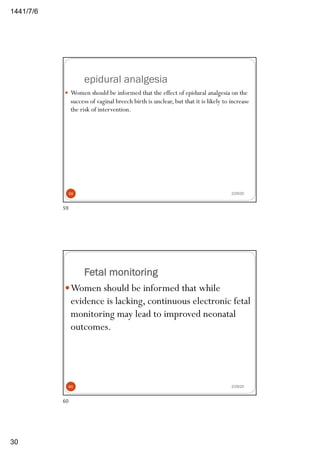 6/7/1441
30
epidural analgesia
2/29/20
— Women should be informed that the effect of epidural analgesia on the
success of vaginal breech birth is unclear, but that it is likely to increase
the risk of intervention.
59
59
Fetal monitoring
2/29/20
—Women should be informed that while
evidence is lacking, continuous electronic fetal
monitoring may lead to improved neonatal
outcomes.
60
60
 