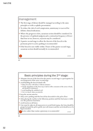 6/7/1441
32
management
2/29/20
— The first stage of labour should be managed according to the same
principles as with a cephalic presentation.
— To reduce the risk of cord compression, amniotomy is reserved for
definite clinical indications.
— Where the progress is slow, caesarean section should be considered. In
the presence of epidural analgesia and a contraction frequency of fewer
than four in ten, however, oxytocin may be considered.
— A passive second stage to allow the descent of the breech to the
perineum prior to active pushing is recommended
— If the breech is not visible within 2 hours of the passive second stage,
caesarean section should normally be recommended.
63
63
Basic principles during the 2nd stage:
— Adequate descent of the breech in the passive second stage is a prerequisite for
encouragement of the active second stage.
— avoid handling the breech (hands off)
— Many breeches will deliver without assistance
— Tactile stimulation of the fetus may result in reflex extension of the arms or head,
and should be minimised..
— avoid handling the umbilical cord
— Art is to know when you interfer
— keep the sacrum anterior
— delay active pushing until the breech has descended to the pelvic floor
— delay placing the mother in the lithotomy position until the fetal anus is visible
over the posterior fourchette
— avoid traction at all times.
— Care must be taken in all manoeuvres to avoid fetal trauma: the fetus should be
grasped around the pelvic girdle (not soft tissues) and the neck should never be
hyperextended.
— Selective rather than routine episiotomy is recommended 2/29/2064
64
 