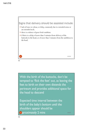 6/7/1441
33
Signs that delivery should be assisted include
2/29/20
— lack of tone or colour, or delay, commonly due to extended arms or
an extended neck.
— there is evidence of poor fetal condition
— if there is a delay of more than 5 minutes from delivery of the
buttocks to the head, or of more than 3 minutes from the umbilicus to
the head.
65
65
2/29/2066
66
 