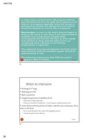 6/7/1441
39
2/29/2077
77
When to intervene
— Prolonged 2nd stage
— Pathological CTG
— Back is posterior
— Stopped progression at umbilicus level:
— If perineum is rigid: Episiotomy
— If arms are extended or Nuchal arm: : Lovset manouvre, deliver posterior arm
— Arms delivered but head doesn’t follow with the next contactions:Asses
where is the head
— if it is outside the pelvis: flex, rotate with suprapubic pressure
— if inside the pelvis assist its delivery
2/29/2078
78
 